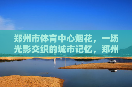 郑州市体育中心烟花,一场光影交织的城市记忆,郑州市体育中心烟花,光影交织的城市记忆 郑州市体育中心烟花,一场光影交织的城市记忆,郑州市体育中心烟花,光影交织的城市记忆