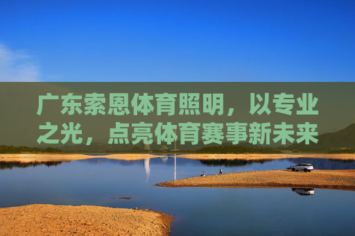 广东索恩体育照明,以专业之光,点亮体育赛事新未来,广东索恩体育照明,以专业之光点亮体育赛事新未来 广东索恩体育照明,以专业之光,点亮体育赛事新未来,广东索恩体育照明,以专业之光点亮体育赛事新未来