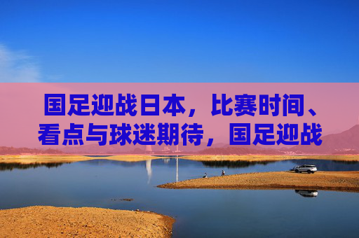 国足迎战日本,比赛时间、看点与球迷期待,国足迎战日本,时间、看点与球迷期待 国足迎战日本,比赛时间、看点与球迷期待,国足迎战日本,时间、看点与球迷期待