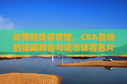 岭南明珠体育馆,CBA赛场的璀璨舞台与城市体育名片,岭南明珠体育馆,CBA璀璨舞台与城市体育名片 岭南明珠体育馆,CBA赛场的璀璨舞台与城市体育名片,岭南明珠体育馆,CBA璀璨舞台与城市体育名片