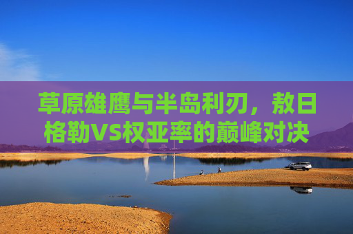 草原雄鹰与半岛利刃,敖日格勒VS权亚率的巅峰对决,草原雄鹰与半岛利刃,敖日格勒VS权亚率巅峰对决 草原雄鹰与半岛利刃,敖日格勒VS权亚率的巅峰对决,草原雄鹰与半岛利刃,敖日格勒VS权亚率巅峰对决