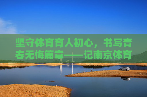 坚守体育育人初心，书写青春无悔篇章——记南京体育学院教师祝英杰，坚守体育育人初心，书写青春无悔篇章——记南京体育学院教师祝英杰