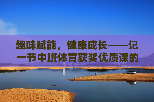 趣味赋能，健康成长——记一节中班体育获奖优质课的设计与实施，趣味赋能，健康成长——中班体育获奖优质课设计与实施