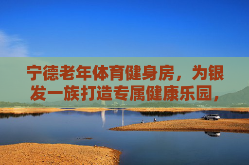 宁德老年体育健身房,为银发一族打造专属健康乐园,宁德老年体育健身房,银发专属健康乐园 宁德老年体育健身房,为银发一族打造专属健康乐园,宁德老年体育健身房,银发专属健康乐园