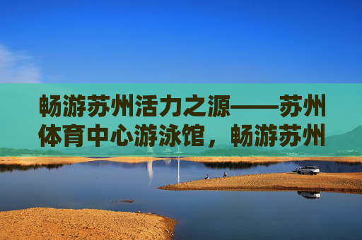 畅游苏州活力之源——苏州体育中心游泳馆,畅游苏州活力之源——苏州体育中心游泳馆 畅游苏州活力之源——苏州体育中心游泳馆,畅游苏州活力之源——苏州体育中心游泳馆