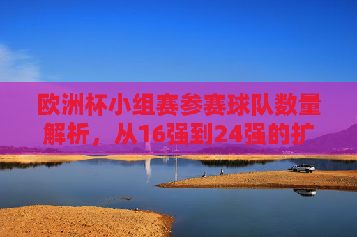 欧洲杯小组赛参赛球队数量解析,从16强到24强的扩军之路,欧洲杯参赛球队扩军之路,从16强到24强的数量解析 欧洲杯小组赛参赛球队数量解析,从16强到24强的扩军之路,欧洲杯参赛球队扩军之路,从16强到24强的数量解析