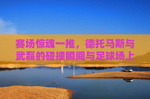 赛场惊魂一推,德托马斯与武磊的碰撞瞬间与足球场上的边界之争,德托马斯惊魂一推撞武磊,赛场碰撞引爆边界之争 赛场惊魂一推,德托马斯与武磊的碰撞瞬间与足球场上的边界之争,德托马斯惊魂一推撞武磊,赛场碰撞引爆边界之争