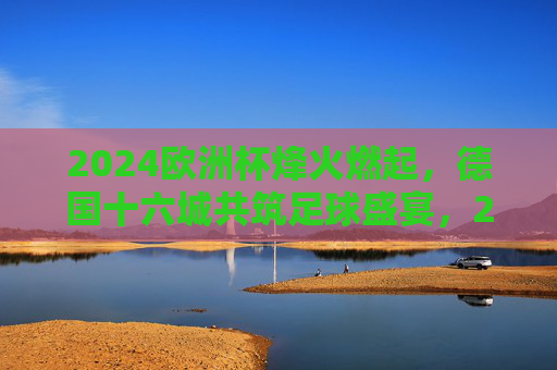 2024欧洲杯烽火燃起,德国十六城共筑足球盛宴,2024欧洲杯烽火燃起,德国十六城共筑足球盛宴 2024欧洲杯烽火燃起,德国十六城共筑足球盛宴,2024欧洲杯烽火燃起,德国十六城共筑足球盛宴