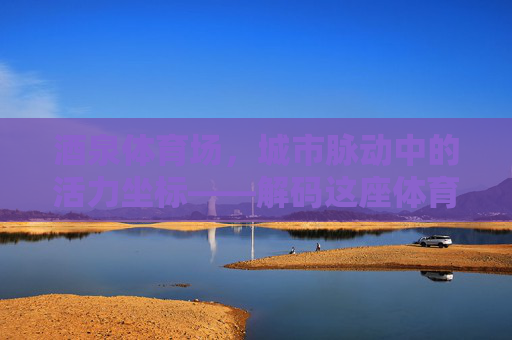 酒泉体育场,城市脉动中的活力坐标——解码这座体育场馆的面积与意义,酒泉体育场,城市脉动中的活力坐标与意义解码 酒泉体育场,城市脉动中的活力坐标——解码这座体育场馆的面积与意义,酒泉体育场,城市脉动中的活力坐标与意义解码