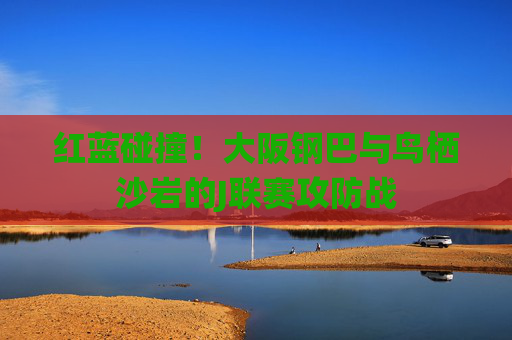 红蓝碰撞！大阪钢巴与鸟栖沙岩的J联赛攻防战