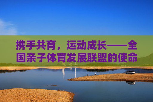 携手共育,运动成长——全国亲子体育发展联盟的使命与展望,携手共育运动成长,全国亲子体育发展联盟的使命与展望 携手共育,运动成长——全国亲子体育发展联盟的使命与展望,携手共育运动成长,全国亲子体育发展联盟的使命与展望