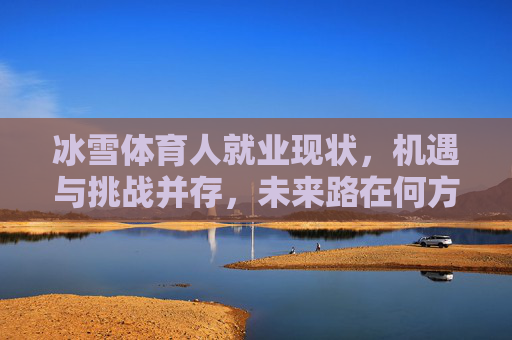 冰雪体育人就业现状,机遇与挑战并存,未来路在何方?冰雪体育人就业,机遇挑战并存,未来路在何方? 冰雪体育人就业现状,机遇与挑战并存,未来路在何方?冰雪体育人就业,机遇挑战并存,未来路在何方?