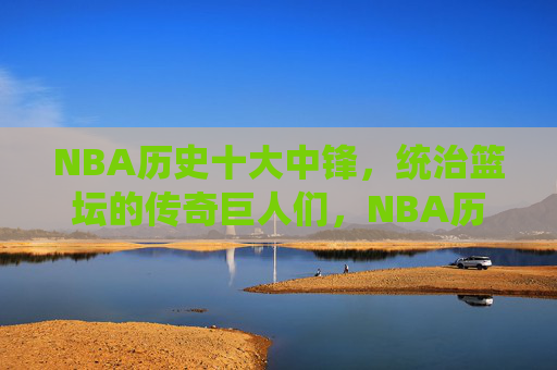 NBA历史十大中锋,统治篮坛的传奇巨人们,NBA历史十大中锋,统治篮坛的传奇巨人 NBA历史十大中锋,统治篮坛的传奇巨人们,NBA历史十大中锋,统治篮坛的传奇巨人