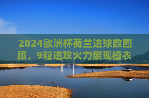 2024欧洲杯荷兰进球数回顾,9粒进攻火力展现橙衣军团韧性,遗憾止步八强,2024欧洲杯荷兰9球展韧性 止步八强 2024欧洲杯荷兰进球数回顾,9粒进攻火力展现橙衣军团韧性,遗憾止步八强,2024欧洲杯荷兰9球展韧性 止步八强