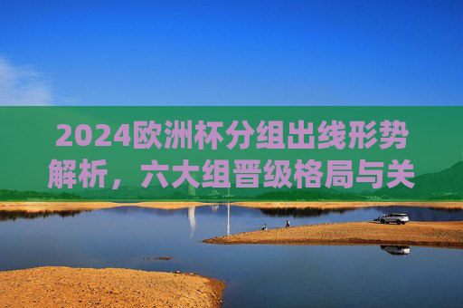 2024欧洲杯分组出线形势解析,六大组晋级格局与关键战役,2024欧洲杯分组出线形势,六大组晋级格局与关键战役 2024欧洲杯分组出线形势解析,六大组晋级格局与关键战役,2024欧洲杯分组出线形势,六大组晋级格局与关键战役
