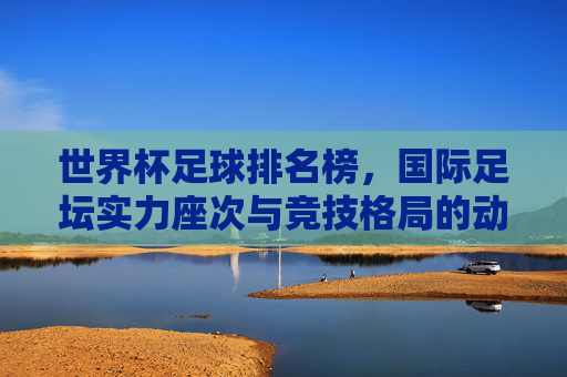 世界杯足球排名榜,国际足坛实力座次与竞技格局的动态镜像,世界杯足球排名榜,国际足坛实力格局的动态镜像 世界杯足球排名榜,国际足坛实力座次与竞技格局的动态镜像,世界杯足球排名榜,国际足坛实力格局的动态镜像