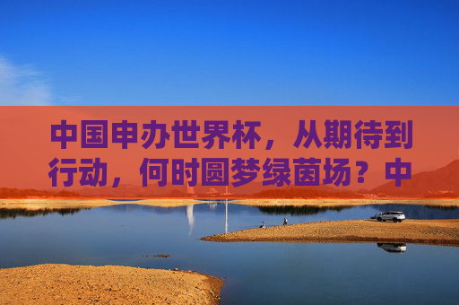 中国申办世界杯,从期待到行动,何时圆梦绿茵场?中国申办世界杯,从期待到行动,何时圆梦绿茵场? 中国申办世界杯,从期待到行动,何时圆梦绿茵场?中国申办世界杯,从期待到行动,何时圆梦绿茵场?