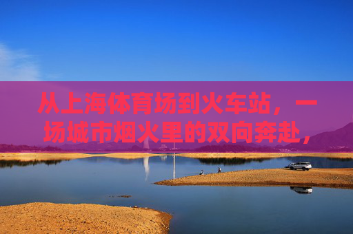从上海体育场到火车站,一场城市烟火里的双向奔赴,烟火里的双向奔赴,上海体育场与火车站 从上海体育场到火车站,一场城市烟火里的双向奔赴,烟火里的双向奔赴,上海体育场与火车站