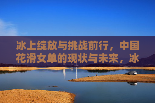 冰上绽放与挑战前行,中国花滑女单的现状与未来,冰上绽放与挑战,中国花滑女单的现状与未来 冰上绽放与挑战前行,中国花滑女单的现状与未来,冰上绽放与挑战,中国花滑女单的现状与未来