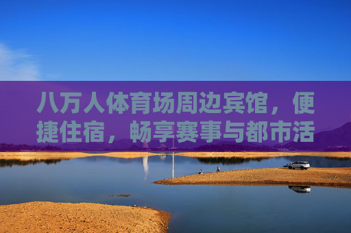 八万人体育场周边宾馆,便捷住宿,畅享赛事与都市活力,八万人体育场周边宾馆,便捷畅享赛事与都市活力 八万人体育场周边宾馆,便捷住宿,畅享赛事与都市活力,八万人体育场周边宾馆,便捷畅享赛事与都市活力