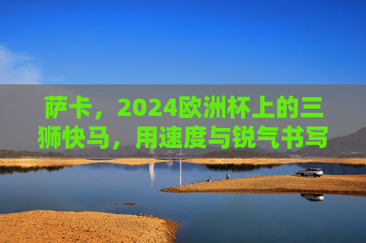 萨卡，2024欧洲杯上的三狮快马，用速度与锐气书写青春答卷，萨卡，欧洲杯三狮快马，速度锐气书写青春答卷