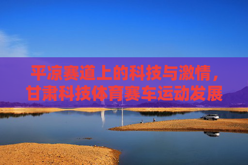 平凉赛道上的科技与激情,甘肃科技体育赛车运动发展纪实,科技与激情激荡平凉赛道——甘肃赛车运动发展纪实 平凉赛道上的科技与激情,甘肃科技体育赛车运动发展纪实,科技与激情激荡平凉赛道——甘肃赛车运动发展纪实