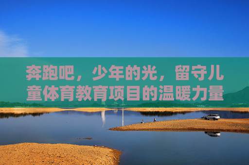奔跑吧,少年的光,留守儿童体育教育项目的温暖力量,奔跑吧,少年的光,留守儿童体育教育的温暖力量 奔跑吧,少年的光,留守儿童体育教育项目的温暖力量,奔跑吧,少年的光,留守儿童体育教育的温暖力量