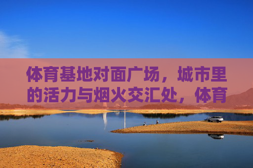 体育基地对面广场，城市里的活力与烟火交汇处，体育基地对面广场，活力烟火交汇处