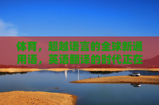 体育,超越语言的全球新通用语,英语翻译的时代正在转向?体育,超越语言的全球新通用语,英语翻译时代转向? 体育,超越语言的全球新通用语,英语翻译的时代正在转向?体育,超越语言的全球新通用语,英语翻译时代转向?