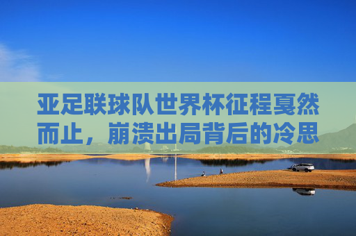 亚足联球队世界杯征程戛然而止,崩溃出局背后的冷思考,亚足联球队世界杯崩溃出局,征程戛然而止的冷思考 亚足联球队世界杯征程戛然而止,崩溃出局背后的冷思考,亚足联球队世界杯崩溃出局,征程戛然而止的冷思考