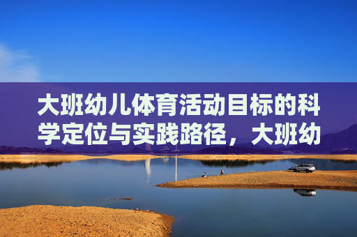 大班幼儿体育活动目标的科学定位与实践路径，大班幼儿体育活动目标的科学定位与实践路径