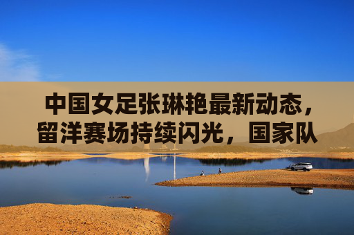 中国女足张琳艳最新动态，留洋赛场持续闪光，国家队备战再启征程，中国女足张琳艳留洋赛场持续闪光，国家队备战再启征程