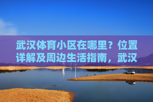 武汉体育小区在哪里?位置详解及周边生活指南,武汉体育小区位置详解及周边生活指南 武汉体育小区在哪里?位置详解及周边生活指南,武汉体育小区位置详解及周边生活指南