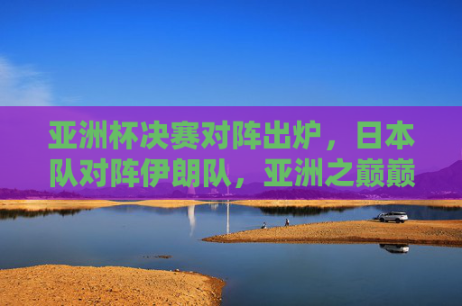 亚洲杯决赛对阵出炉,日本队对阵伊朗队,亚洲之巅巅峰对决在即,亚洲杯决赛,日本VS伊朗,亚洲之巅巅峰对决 亚洲杯决赛对阵出炉,日本队对阵伊朗队,亚洲之巅巅峰对决在即,亚洲杯决赛,日本VS伊朗,亚洲之巅巅峰对决