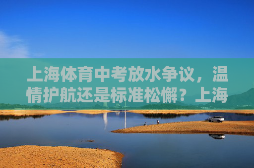 上海体育中考放水争议,温情护航还是标准松懈?上海体育中考放水争议,温情护航还是标准松懈? 上海体育中考放水争议,温情护航还是标准松懈?上海体育中考放水争议,温情护航还是标准松懈?