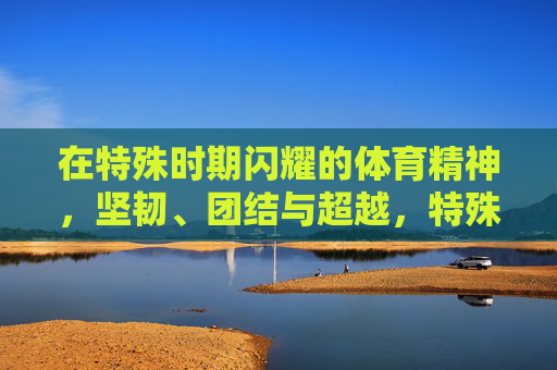 在特殊时期闪耀的体育精神,坚韧、团结与超越,特殊时刻闪耀体育精神,坚韧团结超越 在特殊时期闪耀的体育精神,坚韧、团结与超越,特殊时刻闪耀体育精神,坚韧团结超越