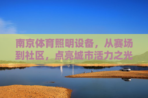 南京体育照明设备,从赛场到社区,点亮城市活力之光,南京体育照明,从赛场到社区,点亮城市活力之光 南京体育照明设备,从赛场到社区,点亮城市活力之光,南京体育照明,从赛场到社区,点亮城市活力之光