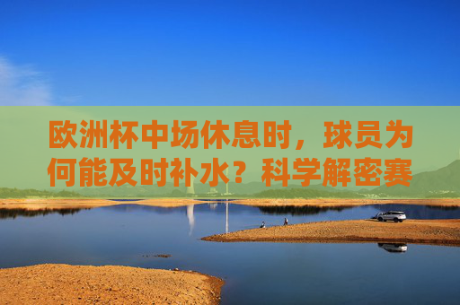 欧洲杯中场休息时,球员为何能及时补水?科学解密赛场续航密码,欧洲杯中场补水科学解密,赛场续航密码 欧洲杯中场休息时,球员为何能及时补水?科学解密赛场续航密码,欧洲杯中场补水科学解密,赛场续航密码