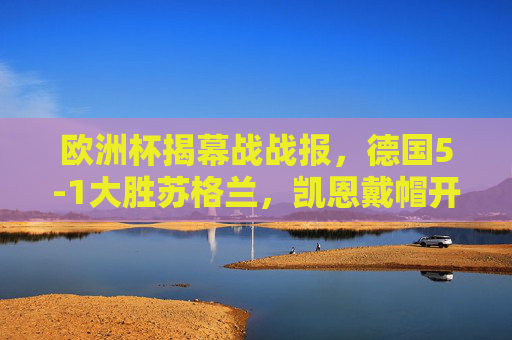 欧洲杯揭幕战战报,德国5-1大胜苏格兰,凯恩戴帽开启卫冕征程,欧洲杯揭幕战,德国5-1大胜苏格兰,凯恩戴帽开启卫冕征程 欧洲杯揭幕战战报,德国5-1大胜苏格兰,凯恩戴帽开启卫冕征程,欧洲杯揭幕战,德国5-1大胜苏格兰,凯恩戴帽开启卫冕征程