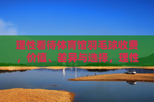 理性看待体育馆羽毛球收费，价值、差异与选择，理性看待体育馆羽毛球收费，价值、差异与选择