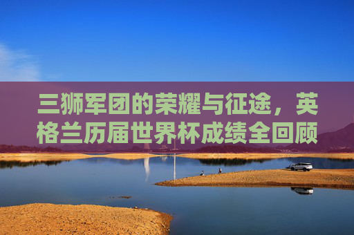 三狮军团的荣耀与征途,英格兰历届世界杯成绩全回顾,三狮军团世界杯荣耀征途,历届成绩全回顾 三狮军团的荣耀与征途,英格兰历届世界杯成绩全回顾,三狮军团世界杯荣耀征途,历届成绩全回顾