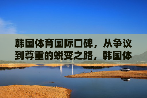 韩国体育国际口碑,从争议到尊重的蜕变之路,韩国体育国际口碑,从争议到尊重的蜕变 韩国体育国际口碑,从争议到尊重的蜕变之路,韩国体育国际口碑,从争议到尊重的蜕变