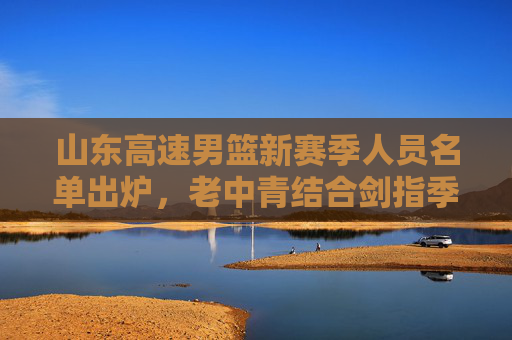 山东高速男篮新赛季人员名单出炉,老中青结合剑指季后赛更高目标,山东高速男篮新赛季,老中青结合剑指季后赛更高目标 山东高速男篮新赛季人员名单出炉,老中青结合剑指季后赛更高目标,山东高速男篮新赛季,老中青结合剑指季后赛更高目标