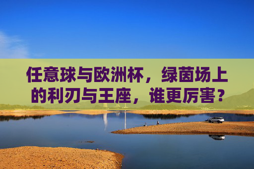 任意球与欧洲杯,绿茵场上的利刃与王座,谁更厉害?绿茵场利刃vs王座,任意球与欧洲杯,谁更厉害? 任意球与欧洲杯,绿茵场上的利刃与王座,谁更厉害?绿茵场利刃vs王座,任意球与欧洲杯,谁更厉害?