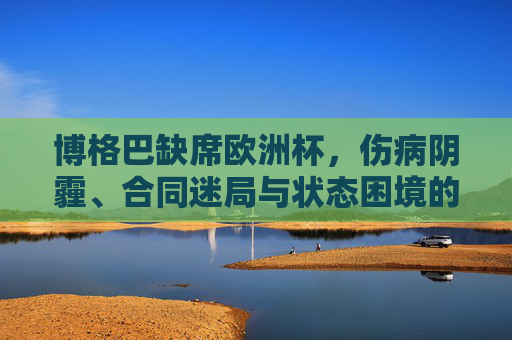 博格巴缺席欧洲杯,伤病阴霾、合同迷局与状态困境的三重叠加,博格巴缺席欧洲杯,伤病、合同迷局与状态困境三重叠加 博格巴缺席欧洲杯,伤病阴霾、合同迷局与状态困境的三重叠加,博格巴缺席欧洲杯,伤病、合同迷局与状态困境三重叠加