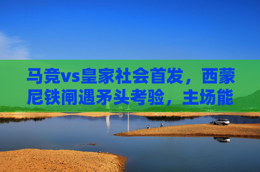 马竞vs皇家社会首发，西蒙尼铁闸遇矛头考验，主场能否筑起胜利长城？马竞铁闸遇矛头考验，主场欲筑胜利长城