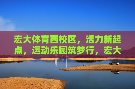 宏大体育西校区,活力新起点,运动乐园筑梦行,宏大体育西校区,活力新起点,运动乐园筑梦行 宏大体育西校区,活力新起点,运动乐园筑梦行,宏大体育西校区,活力新起点,运动乐园筑梦行