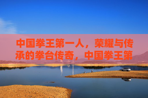 中国拳王第一人,荣耀与传承的拳台传奇,中国拳王第一人,荣耀传承的拳台传奇 中国拳王第一人,荣耀与传承的拳台传奇,中国拳王第一人,荣耀传承的拳台传奇