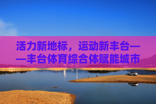 活力新地标,运动新丰台——丰台体育综合体赋能城市体育文化发展,丰台体育综合体,活力新地标赋能城市体育文化发展 活力新地标,运动新丰台——丰台体育综合体赋能城市体育文化发展,丰台体育综合体,活力新地标赋能城市体育文化发展