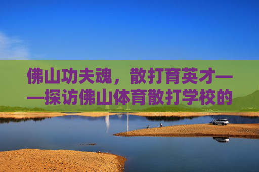 佛山功夫魂,散打育英才——探访佛山体育散打学校的传承与新生 佛山功夫魂,散打育英才——探访佛山体育散打学校的传承与新生
